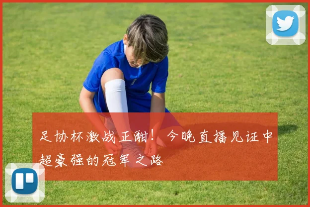 足协杯激战正酣！今晚直播见证中超豪强的冠军之路