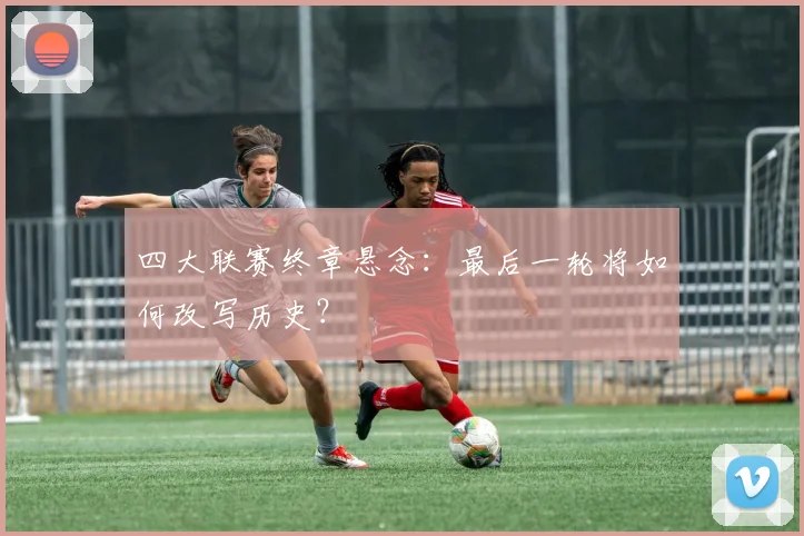 四大联赛终章悬念：最后一轮将如何改写历史？