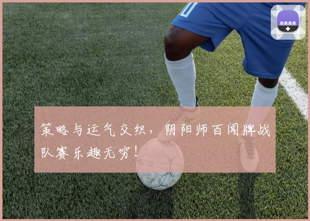 策略与运气交织，阴阳师百闻牌战队赛乐趣无穷！