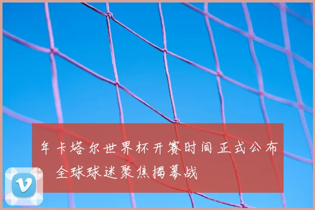 年卡塔尔世界杯开赛时间正式公布：全球球迷聚焦揭幕战