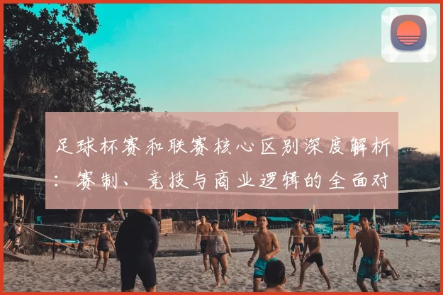 足球杯赛和联赛核心区别深度解析：赛制、竞技与商业逻辑的全面对比