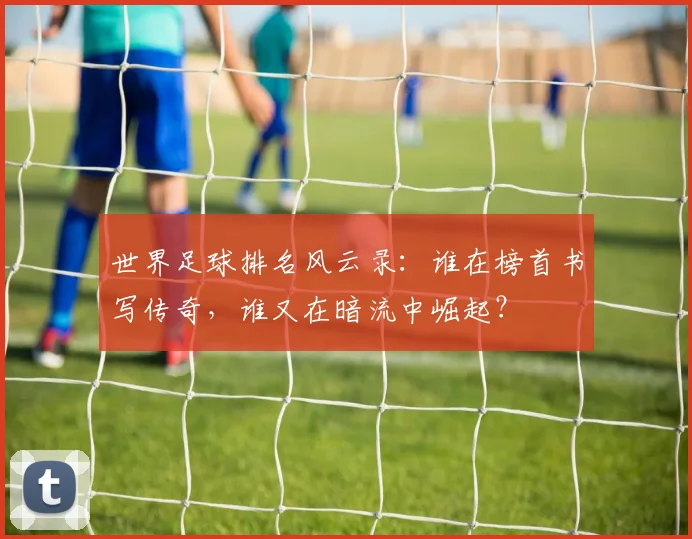 世界足球排名风云录:谁在榜首书写传奇,谁又在暗流中崛起?