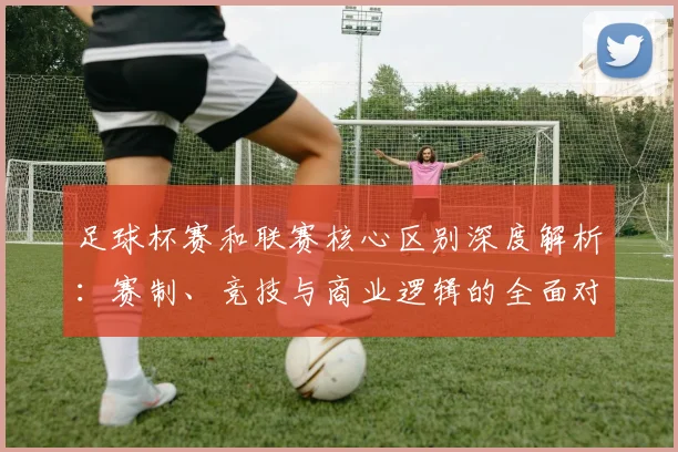 足球杯赛和联赛核心区别深度解析：赛制、竞技与商业逻辑的全面对比