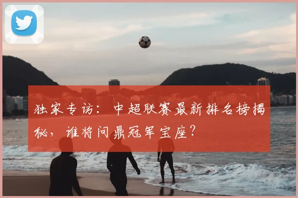 独家专访：中超联赛最新排名榜揭秘，谁将问鼎冠军宝座？