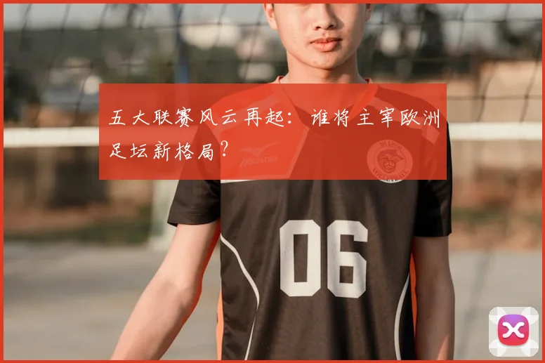 五大联赛风云再起:谁将主宰欧洲足坛新格局?