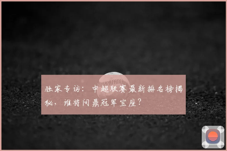 独家专访：中超联赛最新排名榜揭秘，谁将问鼎冠军宝座？