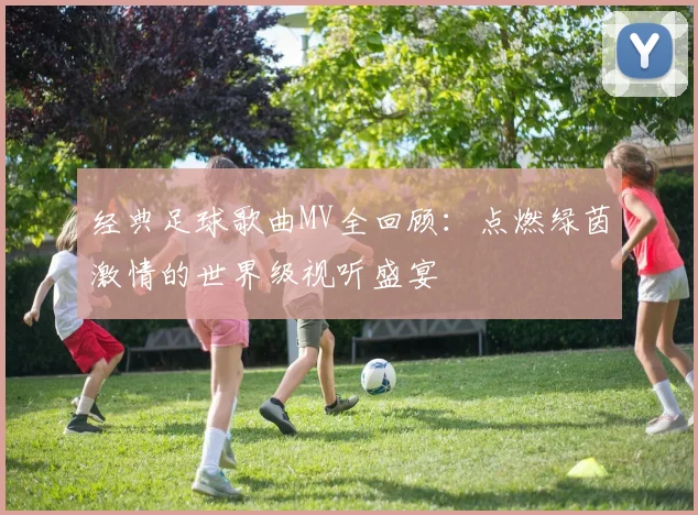 经典足球歌曲MV全回顾:点燃绿茵激情的世界级视听盛宴